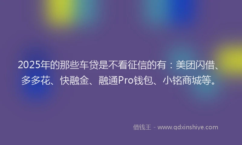 2025年的那些车贷是不看征信的有：美团闪借、多多花、快融金、融通Pro钱包、小铭商城等。