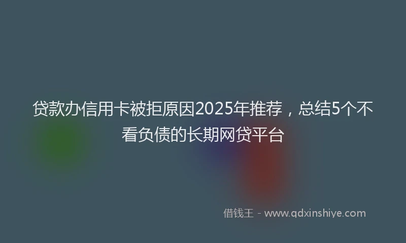 贷款办信用卡被拒原因2025年推荐，总结5个不看负债的长期网贷平台
