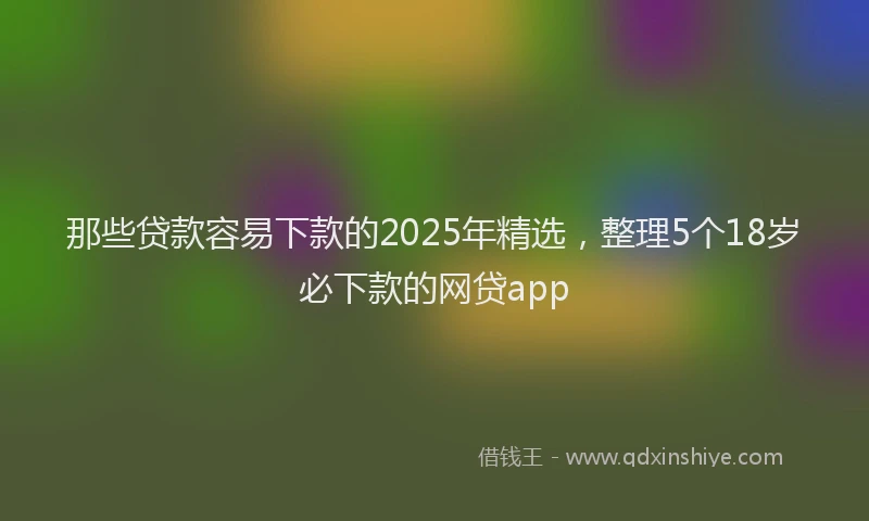 那些贷款容易下款的2025年精选，整理5个18岁必下款的网贷app