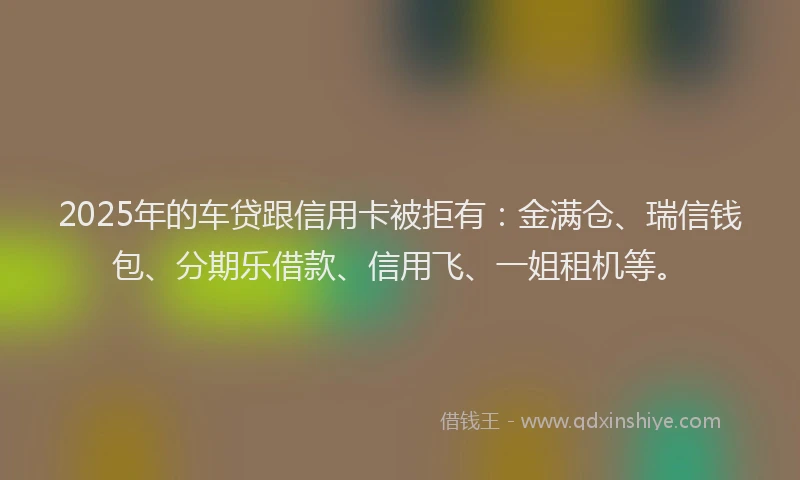 2025年的车贷跟信用卡被拒有：金满仓、瑞信钱包、分期乐借款、信用飞、一姐租机等。
