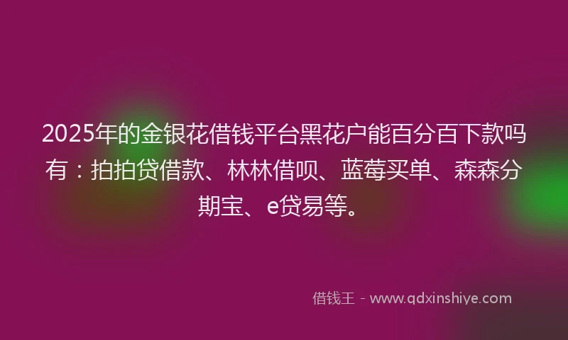 2025年的金银花借钱平台黑花户能百分百下款吗有：拍拍贷借款、林林借呗、蓝莓买单、森森分期宝、e贷易等。