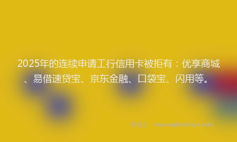 2025年的连续申请工行信用卡被拒有：优享商城、易借速贷宝、京东金融、口袋宝、闪用等。