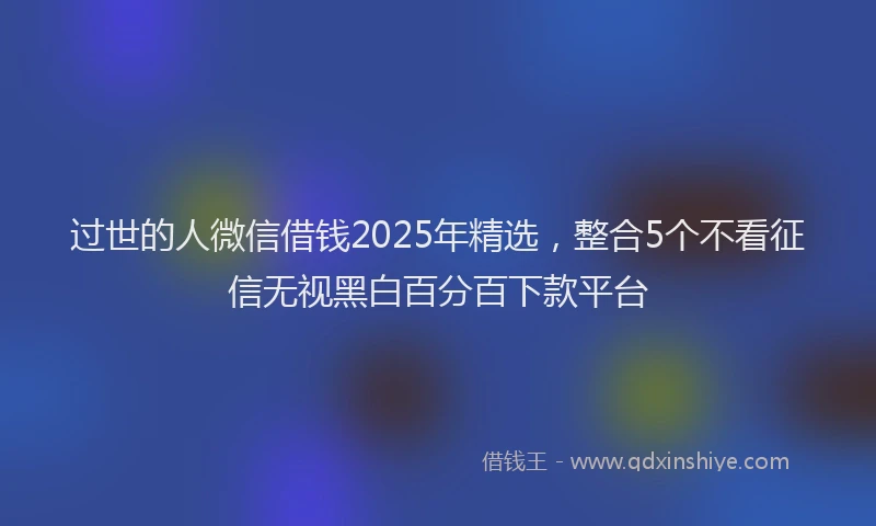 过世的人微信借钱2025年精选，整合5个不看征信无视黑白百分百下款平台