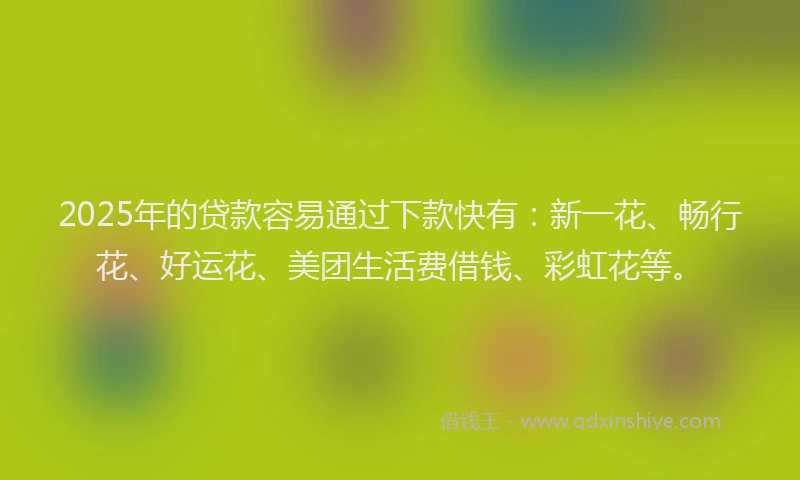 2025年的贷款容易通过下款快有：新一花、畅行花、好运花、美团生活费借钱、彩虹花等。