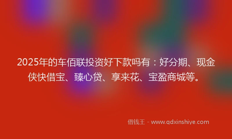 2025年的车佰联投资好下款吗有：好分期、现金侠快借宝、臻心贷、享来花、宝盈商城等。