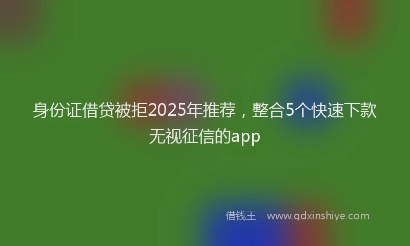 身份证借贷被拒2025年推荐，整合5个快速下款无视征信的app