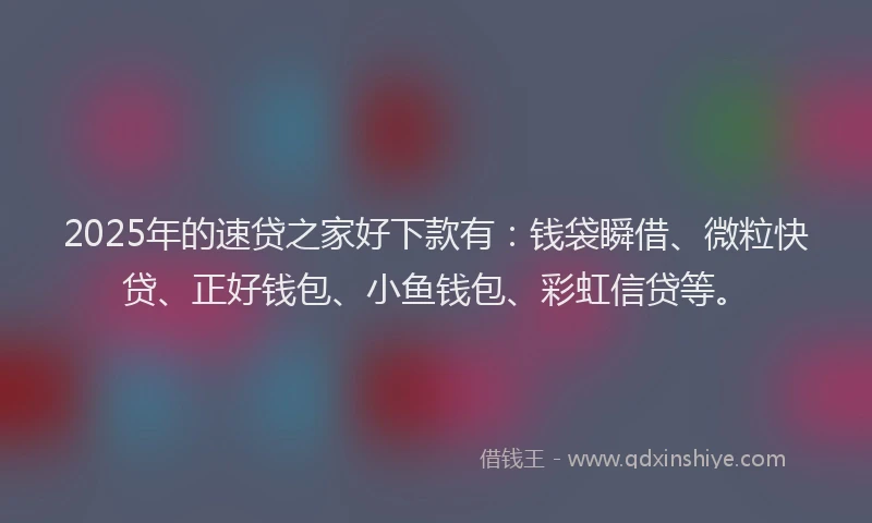 2025年的速贷之家好下款有：钱袋瞬借、微粒快贷、正好钱包、小鱼钱包、彩虹信贷等。