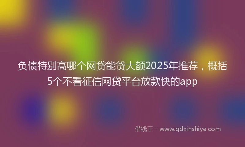 负债特别高哪个网贷能贷大额2025年推荐，概括5个不看征信网贷平台放款快的app