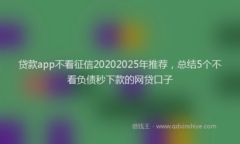 贷款app不看征信20202025年推荐，总结5个不看负债秒下款的网贷口子