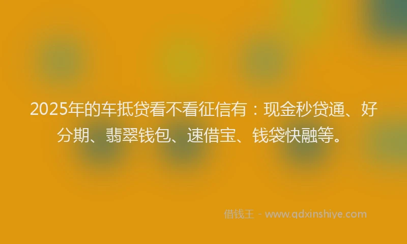 2025年的车抵贷看不看征信有：现金秒贷通、好分期、翡翠钱包、速借宝、钱袋快融等。