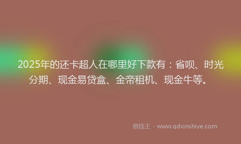 2025年的还卡超人在哪里好下款有：省呗、时光分期、现金易贷盒、金帝租机、现金牛等。