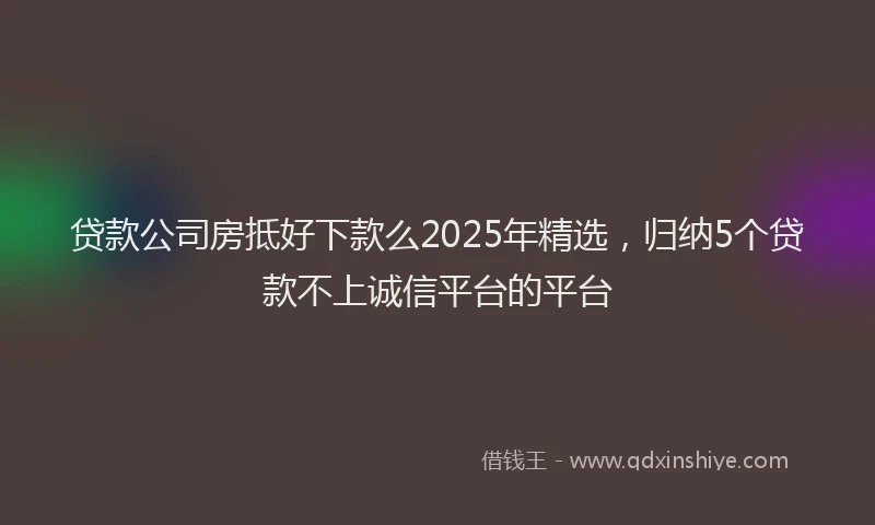 贷款公司房抵好下款么2025年精选，归纳5个贷款不上诚信平台的平台