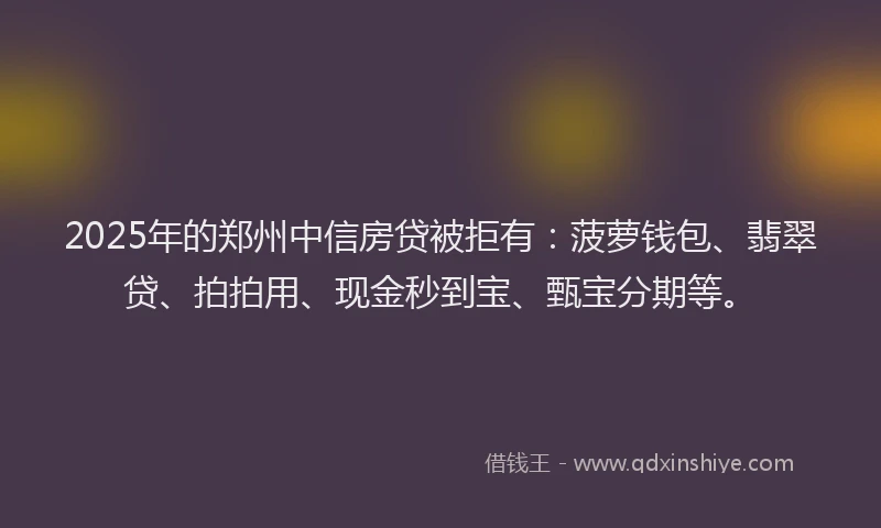 2025年的郑州中信房贷被拒有：菠萝钱包、翡翠贷、拍拍用、现金秒到宝、甄宝分期等。
