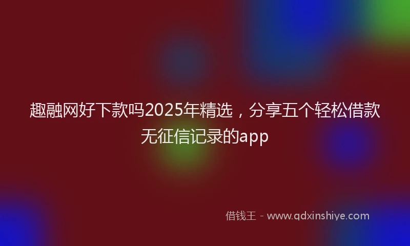趣融网好下款吗2025年精选，分享五个轻松借款无征信记录的app