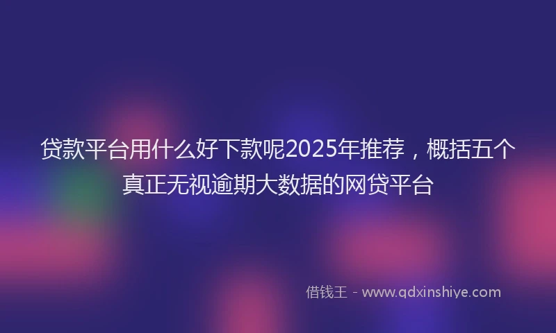 贷款平台用什么好下款呢2025年推荐，概括五个真正无视逾期大数据的网贷平台