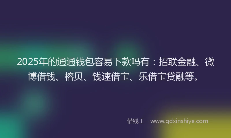 2025年的通通钱包容易下款吗有：招联金融、微博借钱、榕贝、钱速借宝、乐借宝贷融等。