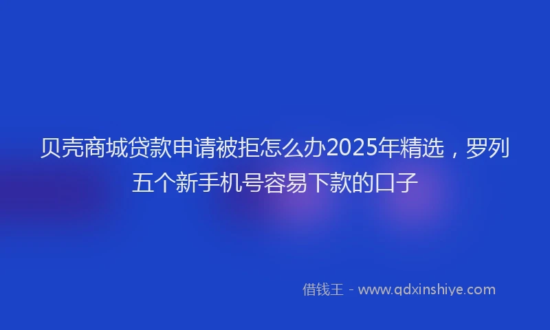 贝壳商城贷款申请被拒怎么办2025年精选，罗列五个新手机号容易下款的口子