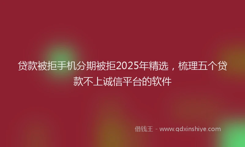 贷款被拒手机分期被拒2025年精选，梳理五个贷款不上诚信平台的软件