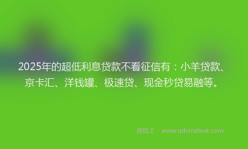 2025年的超低利息贷款不看征信有：小羊贷款、京卡汇、洋钱罐、极速贷、现金秒贷易融等。