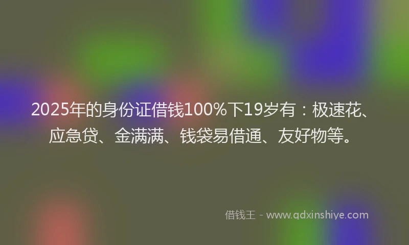 2025年的身份证借钱100%下19岁有：极速花、应急贷、金满满、钱袋易借通、友好物等。