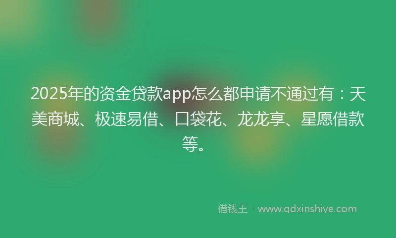 2025年的资金贷款app怎么都申请不通过有：天美商城、极速易借、口袋花、龙龙享、星愿借款等。