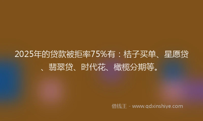 2025年的贷款被拒率75%有：桔子买单、星愿贷、翡翠贷、时代花、橄榄分期等。