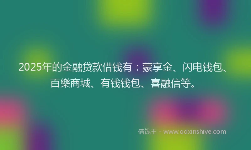 2025年的金融贷款借钱有：蒙享金、闪电钱包、百樂商城、有钱钱包、喜融信等。