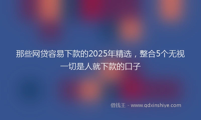 那些网贷容易下款的2025年精选，整合5个无视一切是人就下款的口子