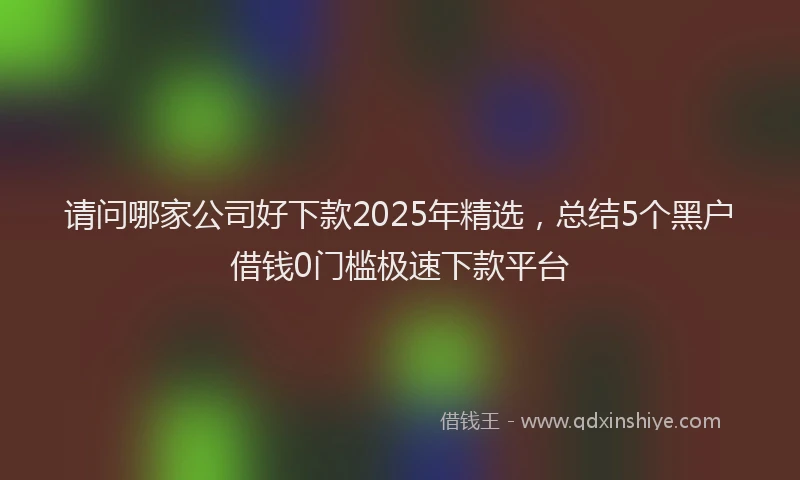 请问哪家公司好下款2025年精选，总结5个黑户借钱0门槛极速下款平台