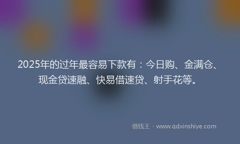 2025年的过年最容易下款有：今日购、金满仓、现金贷速融、快易借速贷、射手花等。