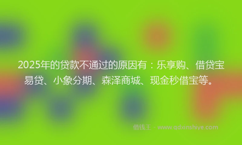 2025年的贷款不通过的原因有：乐享购、借贷宝易贷、小象分期、森泽商城、现金秒借宝等。