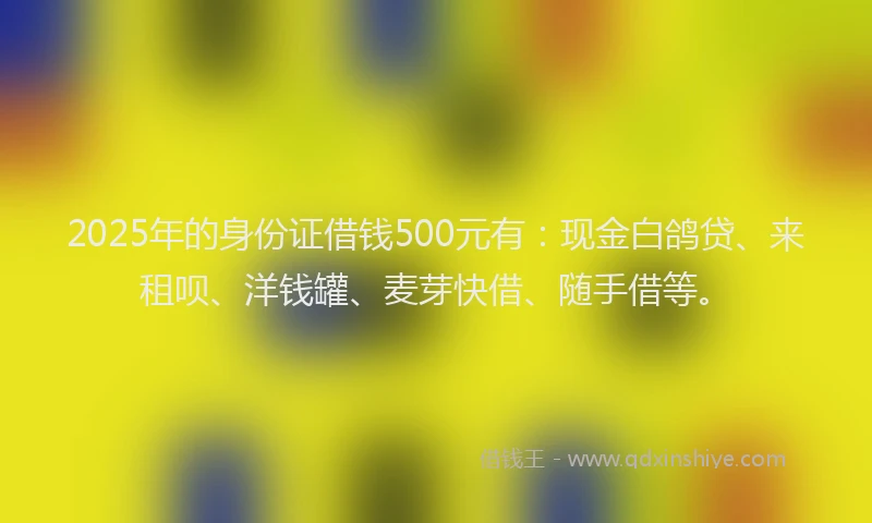 2025年的身份证借钱500元有：现金白鸽贷、来租呗、洋钱罐、麦芽快借、随手借等。