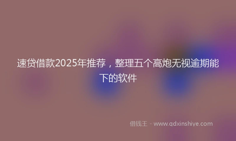 速贷借款2025年推荐，整理五个高炮无视逾期能下的软件