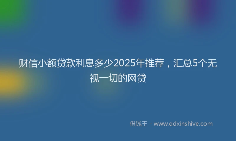财信小额贷款利息多少2025年推荐，汇总5个无视一切的网贷