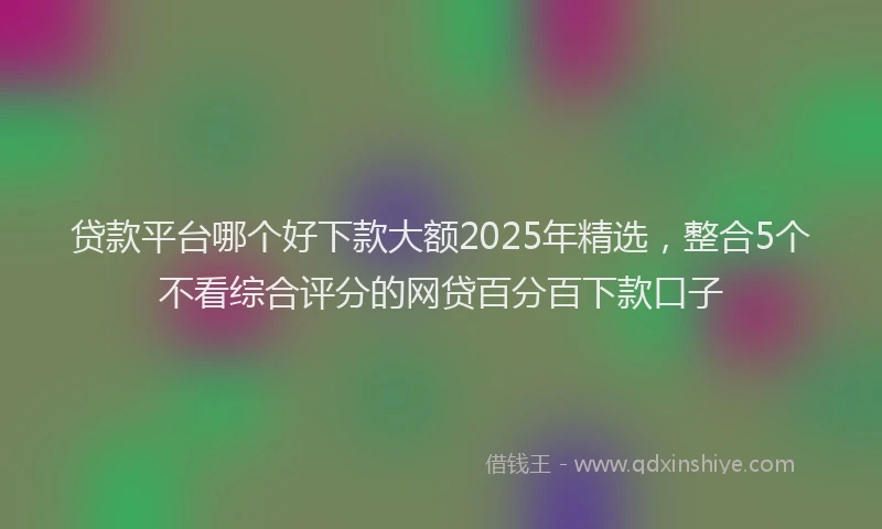 贷款平台哪个好下款大额2025年精选，整合5个不看综合评分的网贷百分百下款口子