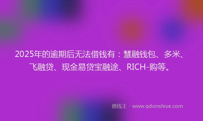 2025年的逾期后无法借钱有：慧融钱包、多米、飞融贷、现金易贷宝融途、RICH-购等。