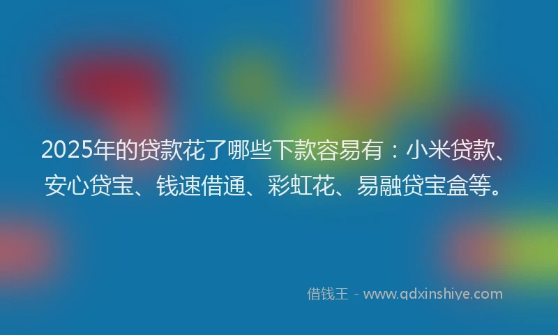 2025年的贷款花了哪些下款容易有：小米贷款、安心贷宝、钱速借通、彩虹花、易融贷宝盒等。