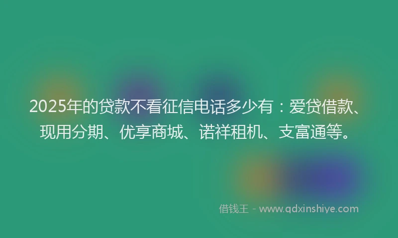 2025年的贷款不看征信电话多少有：爱贷借款、现用分期、优享商城、诺祥租机、支富通等。