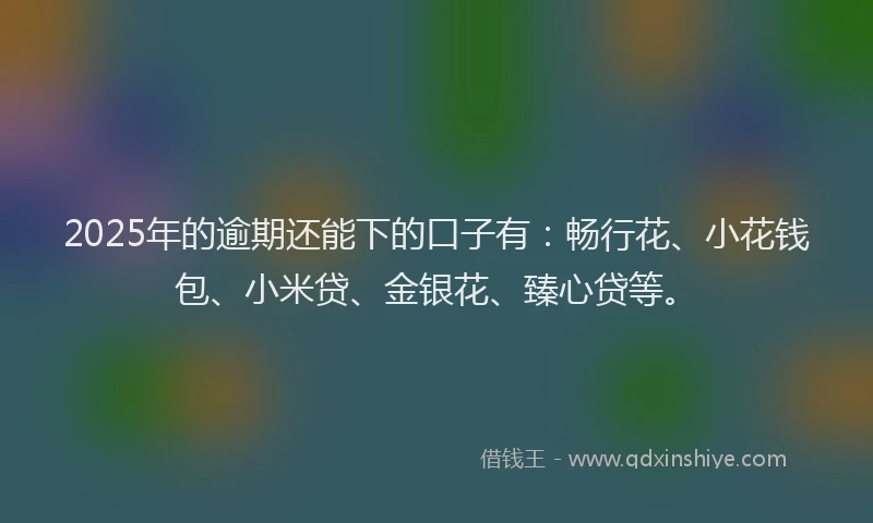 2025年的逾期还能下的口子有：畅行花、小花钱包、小米贷、金银花、臻心贷等。