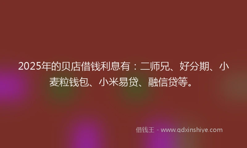 2025年的贝店借钱利息有：二师兄、好分期、小麦粒钱包、小米易贷、融信贷等。