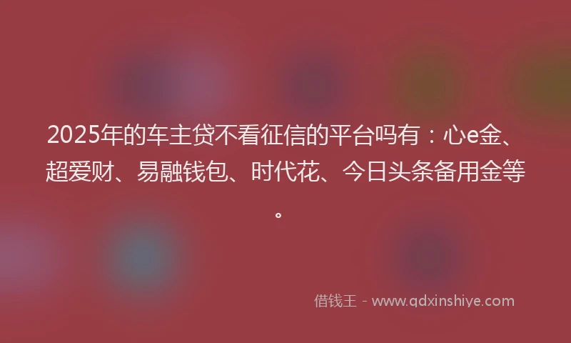 2025年的车主贷不看征信的平台吗有：心e金、超爱财、易融钱包、时代花、今日头条备用金等。