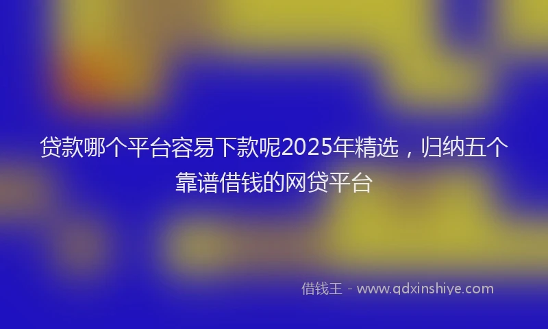 贷款哪个平台容易下款呢2025年精选，归纳五个靠谱借钱的网贷平台