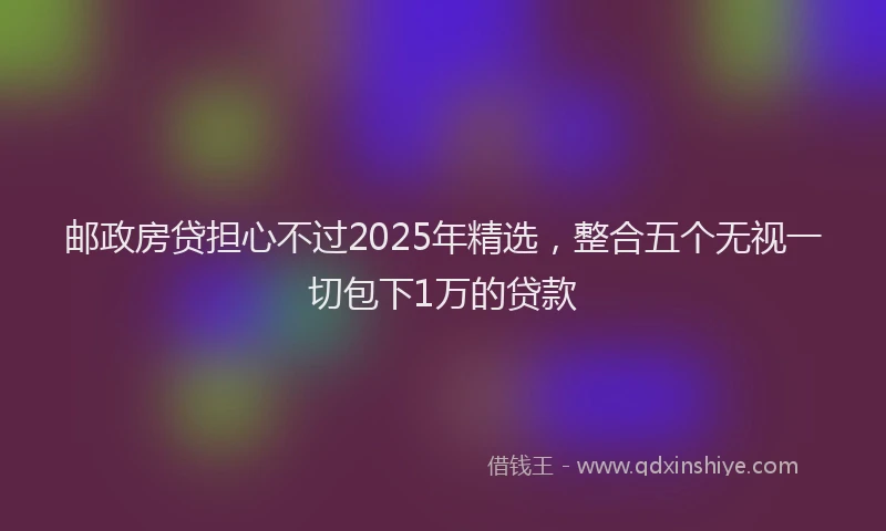 邮政房贷担心不过2025年精选，整合五个无视一切包下1万的贷款