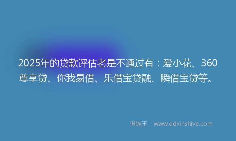 2025年的贷款评估老是不通过有：爱小花、360尊享贷、你我易借、乐借宝贷融、瞬借宝贷等。