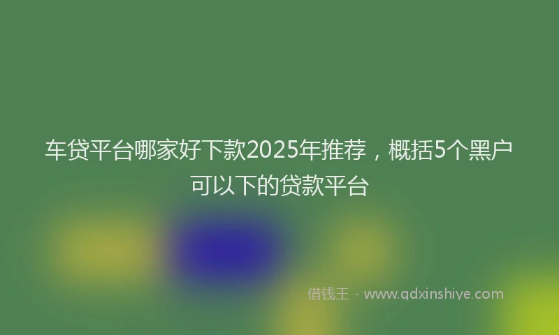 车贷平台哪家好下款2025年推荐，概括5个黑户可以下的贷款平台