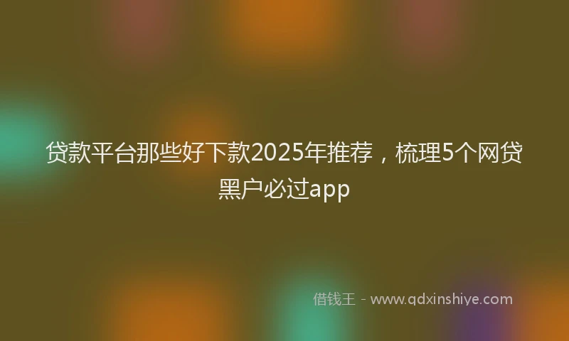 贷款平台那些好下款2025年推荐，梳理5个网贷黑户必过app