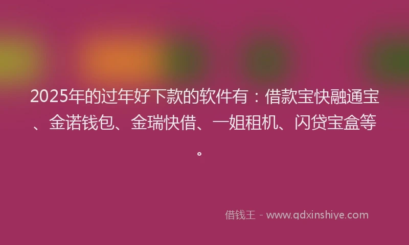 2025年的过年好下款的软件有：借款宝快融通宝、金诺钱包、金瑞快借、一姐租机、闪贷宝盒等。