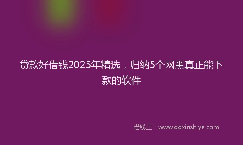 贷款好借钱2025年精选，归纳5个网黑真正能下款的软件