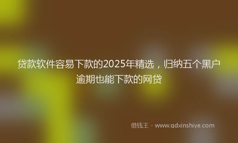 贷款软件容易下款的2025年精选，归纳五个黑户逾期也能下款的网贷