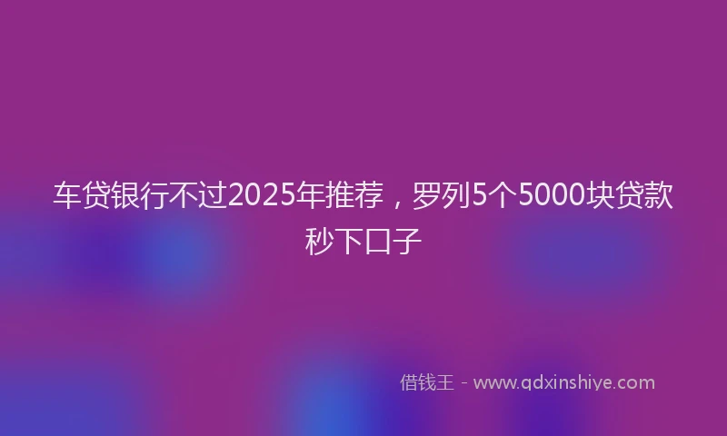 车贷银行不过2025年推荐，罗列5个5000块贷款秒下口子